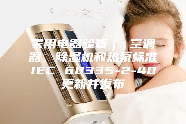 家用電器驗貨| 空調(diào)器、除濕機(jī)和熱泵標(biāo)準(zhǔn)IEC 60335-2-40更新并發(fā)布