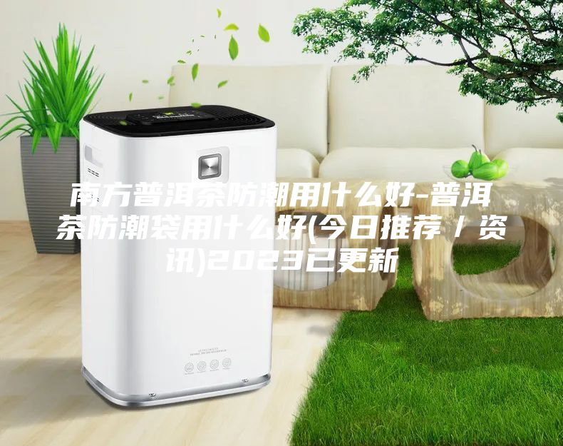 南方普洱茶防潮用什么好-普洱茶防潮袋用什么好(今日推薦／資訊)2023已更新