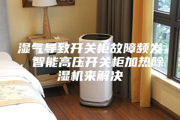 濕氣導(dǎo)致開關(guān)柜故障頻發(fā)，智能高壓開關(guān)柜加熱除濕機(jī)來解決